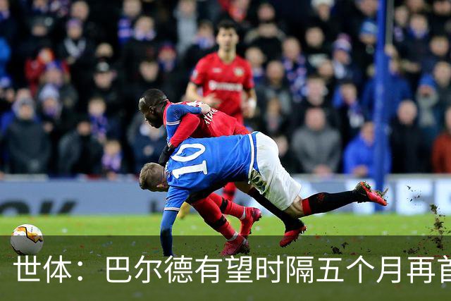 世体：巴尔德有望时隔五个月再首发，对阵阿拉维斯迎正名良机