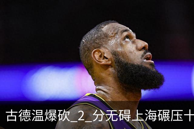 古德温爆砍 2 分无碍上海碾压十一冠王，徐杰胡明轩帮拉塞尔找回状态