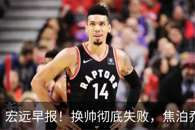 宏远早报！换帅彻底失败，焦泊乔伤情报告出炉，徐杰被弃用