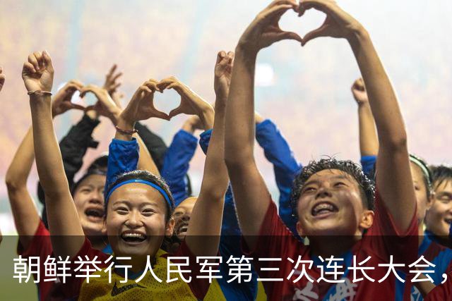 朝鲜举行人民军第三次连长大会，金正恩：全军所有连队变得最强，朝鲜武装力量临战态势就更完备，新时代强军建设目标就能实现
