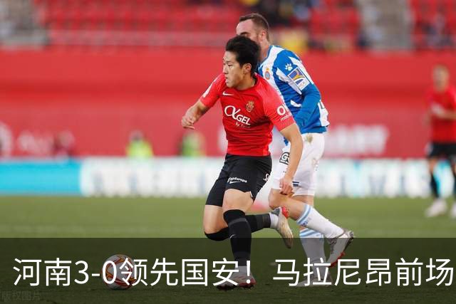 河南3-0领先国安！马拉尼昂前场抢断，古斯塔沃两连击双响