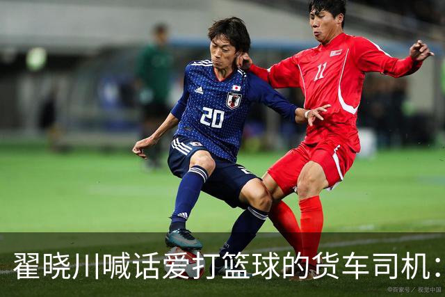 翟晓川喊话爱打篮球的货车司机：来首钢主场为我们加油