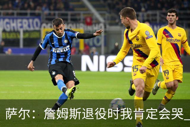 萨尔：詹姆斯退役时我肯定会哭 但我觉得他短时间内不会退役