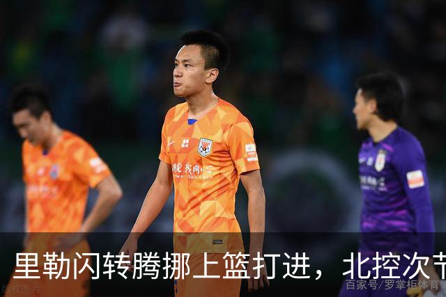 里勒闪转腾挪上篮打进，北控次节领先深圳23分