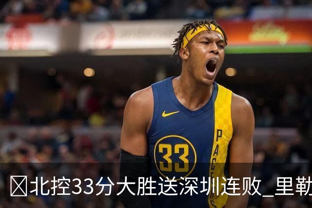 🏀北控33分大胜送深圳连败 里勒30分 邹雨宸13+7 贺希宁10中2